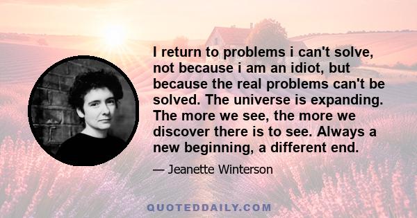 I return to problems i can't solve, not because i am an idiot, but because the real problems can't be solved. The universe is expanding. The more we see, the more we discover there is to see. Always a new beginning, a