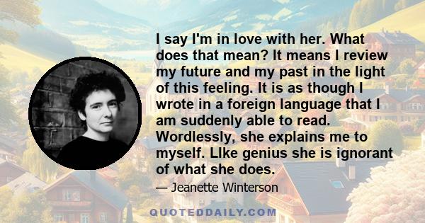 I say I'm in love with her. What does that mean? It means I review my future and my past in the light of this feeling. It is as though I wrote in a foreign language that I am suddenly able to read. Wordlessly, she