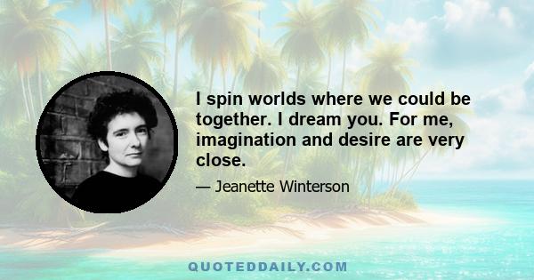 I spin worlds where we could be together. I dream you. For me, imagination and desire are very close.