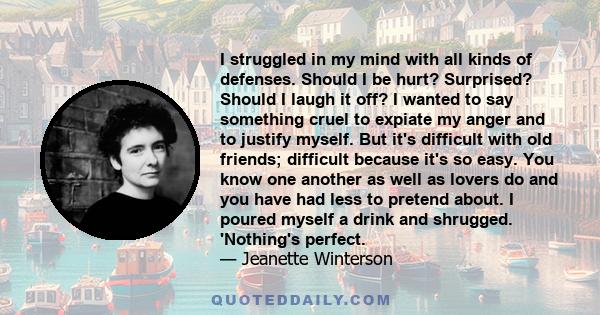 I struggled in my mind with all kinds of defenses. Should I be hurt? Surprised? Should I laugh it off? I wanted to say something cruel to expiate my anger and to justify myself. But it's difficult with old friends;