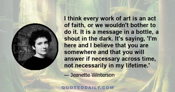 I think every work of art is an act of faith, or we wouldn't bother to do it. It is a message in a bottle, a shout in the dark. It's saying, 'I'm here and I believe that you are somewhere and that you will answer if