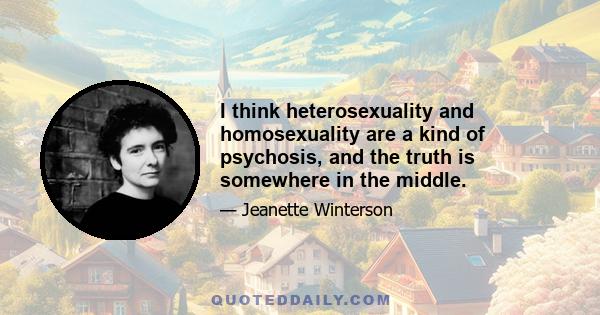 I think heterosexuality and homosexuality are a kind of psychosis, and the truth is somewhere in the middle.