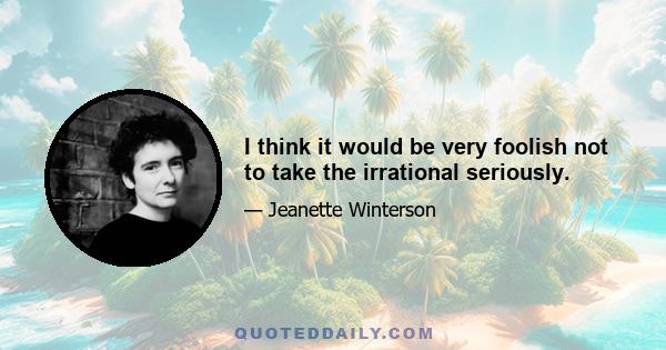 I think it would be very foolish not to take the irrational seriously.