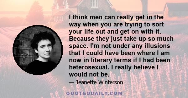 I think men can really get in the way when you are trying to sort your life out and get on with it. Because they just take up so much space. I'm not under any illusions that I could have been where I am now in literary