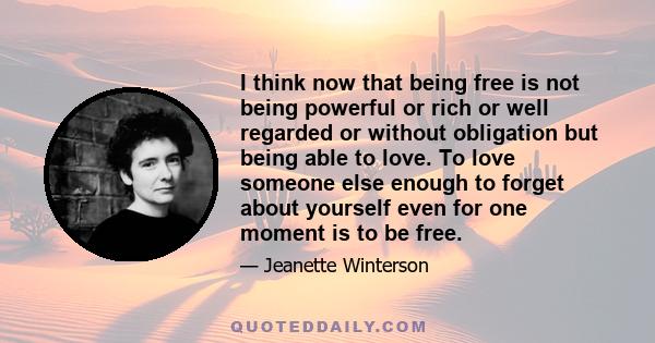 I think now that being free is not being powerful or rich or well regarded or without obligation but being able to love. To love someone else enough to forget about yourself even for one moment is to be free.