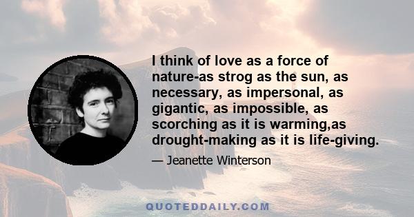 I think of love as a force of nature-as strog as the sun, as necessary, as impersonal, as gigantic, as impossible, as scorching as it is warming,as drought-making as it is life-giving.