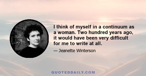 I think of myself in a continuum as a woman. Two hundred years ago, it would have been very difficult for me to write at all.