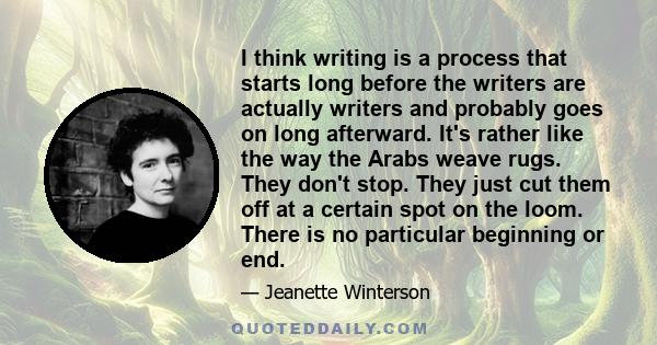 I think writing is a process that starts long before the writers are actually writers and probably goes on long afterward. It's rather like the way the Arabs weave rugs. They don't stop. They just cut them off at a