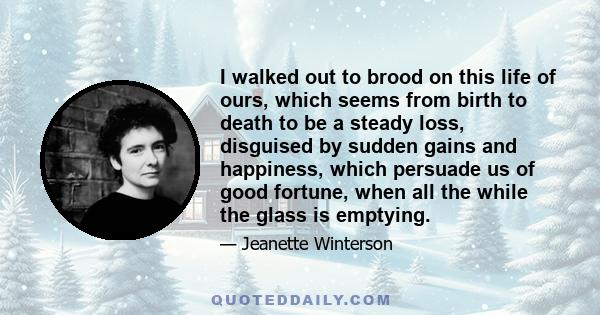 I walked out to brood on this life of ours, which seems from birth to death to be a steady loss, disguised by sudden gains and happiness, which persuade us of good fortune, when all the while the glass is emptying.