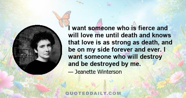 I want someone who is fierce and will love me until death and knows that love is as strong as death, and be on my side forever and ever. I want someone who will destroy and be destroyed by me.