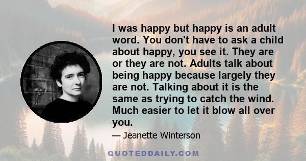 I was happy but happy is an adult word. You don't have to ask a child about happy, you see it. They are or they are not. Adults talk about being happy because largely they are not. Talking about it is the same as trying 