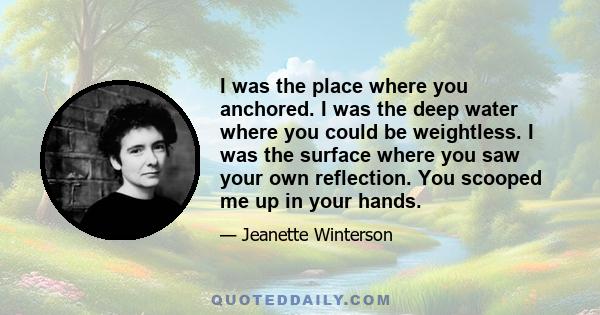 I was the place where you anchored. I was the deep water where you could be weightless. I was the surface where you saw your own reflection. You scooped me up in your hands.