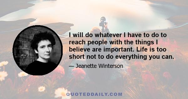 I will do whatever I have to do to reach people with the things I believe are important. Life is too short not to do everything you can.