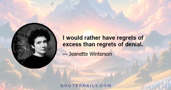 I would rather have regrets of excess than regrets of denial.