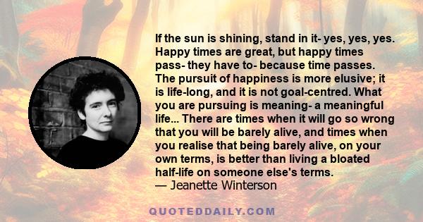 If the sun is shining, stand in it- yes, yes, yes. Happy times are great, but happy times pass- they have to- because time passes. The pursuit of happiness is more elusive; it is life-long, and it is not goal-centred.