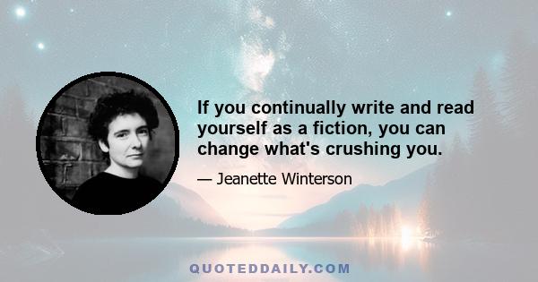 If you continually write and read yourself as a fiction, you can change what's crushing you.