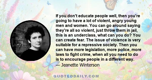 If you don't educate people well, then you're going to have a lot of violent, angry young men and women. You can go around saying they're all so violent, just throw them in jail, this is an underclass, what can you do?