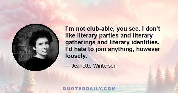 I’m not club-able, you see. I don’t like literary parties and literary gatherings and literary identities. I’d hate to join anything, however loosely.