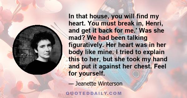 In that house, you will find my heart. You must break in, Henri, and get it back for me.' Was she mad? We had been talking figuratively. Her heart was in her body like mine. I tried to explain this to her, but she took