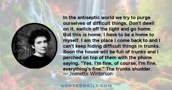 In the antiseptic world we try to purge ourselves of difficult things. Don't dwell on it, switch off the light and go home. But this is home. I have to be a home to myself. I am the place I come back to and I can't keep 