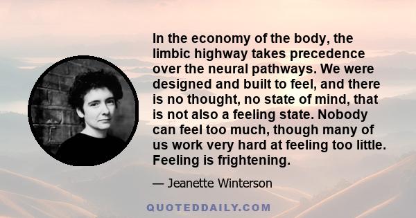 In the economy of the body, the limbic highway takes precedence over the neural pathways. We were designed and built to feel, and there is no thought, no state of mind, that is not also a feeling state. Nobody can feel