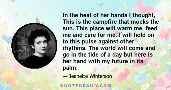 In the heat of her hands I thought, This is the campfire that mocks the sun. This place will warm me, feed me and care for me. I will hold on to this pulse against other rhythms. The world will come and go in the tide