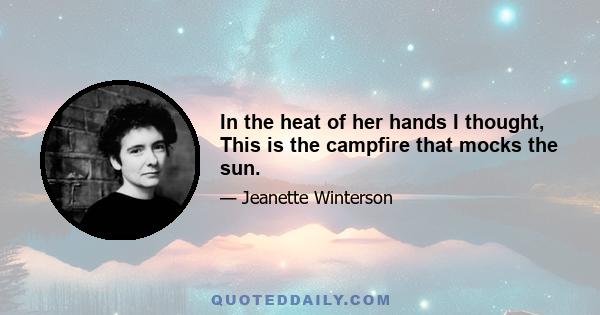 In the heat of her hands I thought, This is the campfire that mocks the sun.