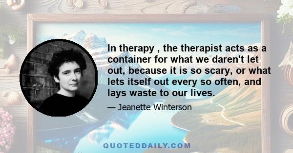 In therapy , the therapist acts as a container for what we daren't let out, because it is so scary, or what lets itself out every so often, and lays waste to our lives.