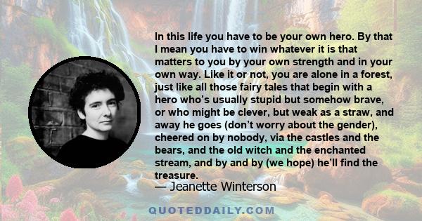 In this life you have to be your own hero. By that I mean you have to win whatever it is that matters to you by your own strength and in your own way. Like it or not, you are alone in a forest, just like all those fairy 