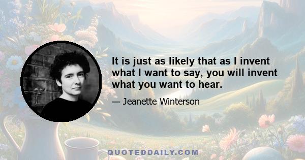 It is just as likely that as I invent what I want to say, you will invent what you want to hear.