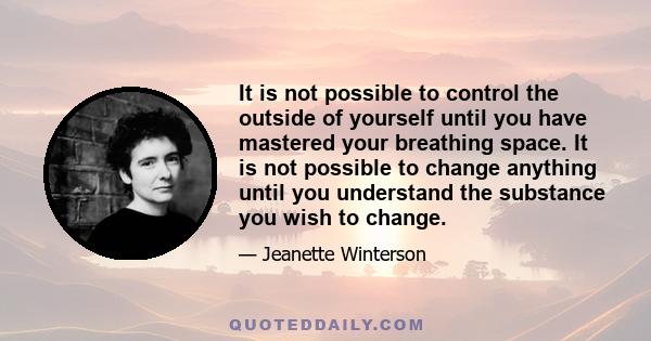 It is not possible to control the outside of yourself until you have mastered your breathing space. It is not possible to change anything until you understand the substance you wish to change.