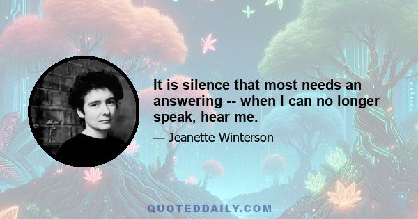 It is silence that most needs an answering -- when I can no longer speak, hear me.