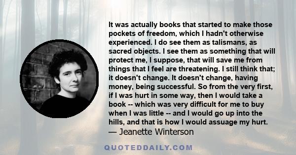 It was actually books that started to make those pockets of freedom, which I hadn't otherwise experienced. I do see them as talismans, as sacred objects. I see them as something that will protect me, I suppose, that