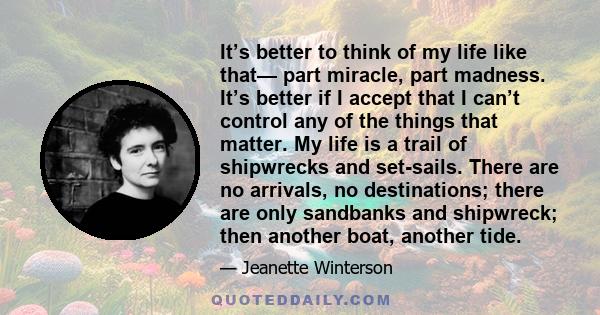 It’s better to think of my life like that— part miracle, part madness. It’s better if I accept that I can’t control any of the things that matter. My life is a trail of shipwrecks and set-sails. There are no arrivals,