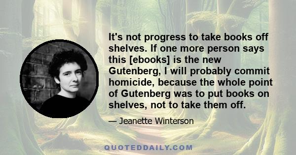 It's not progress to take books off shelves. If one more person says this [ebooks] is the new Gutenberg, I will probably commit homicide, because the whole point of Gutenberg was to put books on shelves, not to take