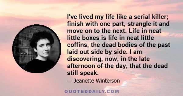 I've lived my life like a serial killer; finish with one part, strangle it and move on to the next. Life in neat little boxes is life in neat little coffins, the dead bodies of the past laid out side by side. I am