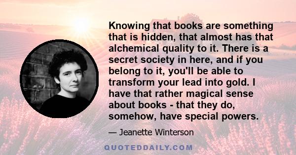 Knowing that books are something that is hidden, that almost has that alchemical quality to it. There is a secret society in here, and if you belong to it, you'll be able to transform your lead into gold. I have that