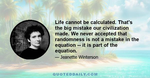 Life cannot be calculated. That's the big mistake our civilization made. We never accepted that randomness is not a mistake in the equation -- it is part of the equation.