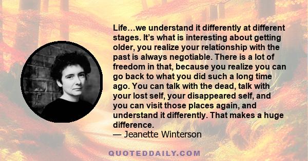 Life…we understand it differently at different stages. It’s what is interesting about getting older, you realize your relationship with the past is always negotiable. There is a lot of freedom in that, because you