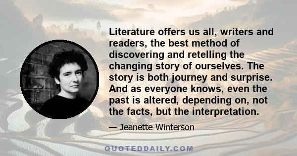 Literature offers us all, writers and readers, the best method of discovering and retelling the changing story of ourselves. The story is both journey and surprise. And as everyone knows, even the past is altered,