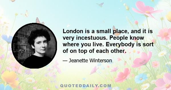 London is a small place, and it is very incestuous. People know where you live. Everybody is sort of on top of each other.