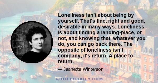 Loneliness isn't about being by yourself. That's fine, right and good, desirable in many ways. Loneliness is about finding a landing-place, or not, and knowing that, whatever you do, you can go back there. The opposite