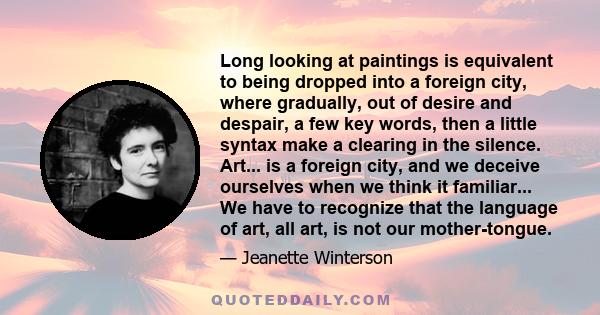 Long looking at paintings is equivalent to being dropped into a foreign city, where gradually, out of desire and despair, a few key words, then a little syntax make a clearing in the silence. Art... is a foreign city,