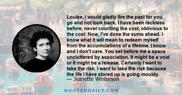 Louise, I would gladly fire the past for you, go and not look back. I have been reckless before, never counting the cost, oblivious to the cost. Now, I've done the sums ahead. I know what it will mean to redeem myself