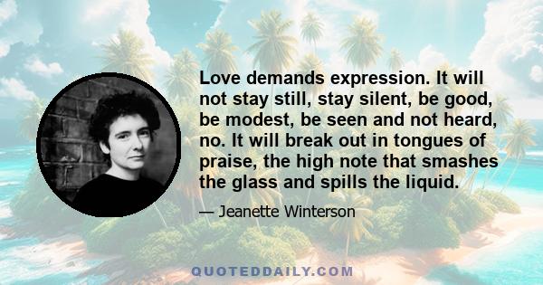 Love demands expression. It will not stay still, stay silent, be good, be modest, be seen and not heard, no. It will break out in tongues of praise, the high note that smashes the glass and spills the liquid.