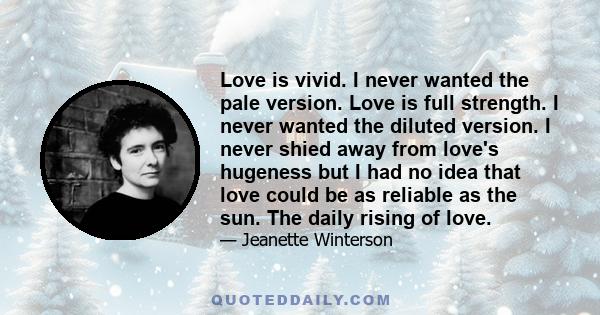 Love is vivid. I never wanted the pale version. Love is full strength. I never wanted the diluted version. I never shied away from love's hugeness but I had no idea that love could be as reliable as the sun. The daily