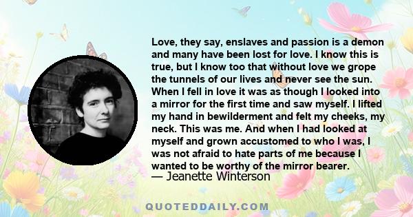 Love, they say, enslaves and passion is a demon and many have been lost for love. I know this is true, but I know too that without love we grope the tunnels of our lives and never see the sun. When I fell in love it was 