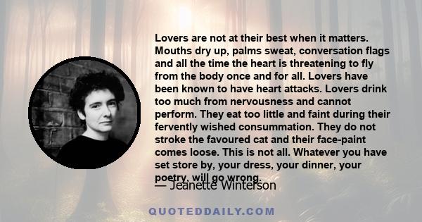 Lovers are not at their best when it matters. Mouths dry up, palms sweat, conversation flags and all the time the heart is threatening to fly from the body once and for all. Lovers have been known to have heart attacks. 