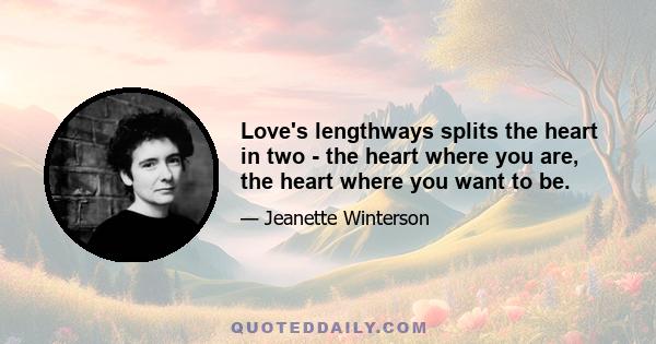 Love's lengthways splits the heart in two - the heart where you are, the heart where you want to be.