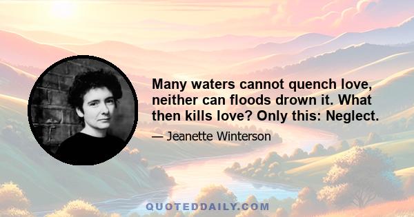 Many waters cannot quench love, neither can floods drown it. What then kills love? Only this: Neglect.